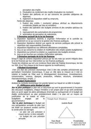 perception des impôts
            2. l’évaluation du rendement des impôts (évaluation du montant)
            3. fixation des plafonds en ce qui concerne les grandes catégories de
                dépenses.
            4. règlement et disposition relatif au emprunts.
        Partie des dépenses
            1. fixation des crédits ( montants) globaux attribué au départements
                ministériels (établis par titre et ministère)
            2. fixation des opération des budgets annexes et des comptes spéciaux du
                trésor.
            3. regroupement des autorisations de programmes
            4. autorisation de perception de redevances.
        2 Domaine exclusif de la loi de finances
    1. disposition législatives destinés à organiser l’information et le contrôle du
        parlement en ce qui concerne la gestion des finances publiques.
    2. Disposition législative destiné aux agents de services publiques elle prévoit la
        répartition des responsabilités financières.
    3. dispositions législatives eux différents affectations comptables.
    4. tous ce qui concerne la création et modification des emploi (postes budgétaires)
    5. dispositions qui prévoit la création ou suppression des budgets annexes.
    6. tous ce qui touches aux comptes d’affectation spéciales.
        3 Domaine partagés de la loi de finances
lorsqu’il s’agit de certaine disposition prévue par les lois mais qui seront intégrés dans
la loi de finances par leur intervention sur les finances publiques.
Toutes les initiatives qui ont une incidence fiscal (plan de l’habitat économique, les lois
sur IGR, IS et TVA chaque loi de finance apporte sa modification).
       4 Budget Economique
 c’est une état des prévision économique c'est à dire des comptes prévisionnels qui
permettant l’orientation économique, Il joue un rôle dans la mesure où il met en
relation le budget de l’état avec le développement économique. (investissement,
consommation, revenus, épargne, production, inflation, structure, orientations
macroéconomique, emploi…)
       Budget Exploratoire
Analyse du contexte économique (en grande lignes) sur lequel on va bâtir le budget.
      5 - Différence entre Budget et plan
Sur le plan politique Le plan est un document qui sert le gouvernement à l’occasion
des discussion budgétaire, chaque ministère a son propre plan et qui sont condensés
dans ce qu’on appel les plans périodiques (triennale ou quinquennal) et le budget est
établis conformément au plan précédemment établi ( le plan est un moyen de
justification de la masse et choix
budgétaire        engagé       par        le Triangle fiscal (Paradoxe)
gouvernement.)
 Sur la plan technique le Budget est                            Assiette fiscal
une extrapolation annuelle du plan (qui
est établi sur plusieurs années comme
la construction du barrage)
      -     Le plan est une prévision à
          moyen terme ( à titre indicatif)
      -     Le budget est une prévision
          annuelle.
                                                  Taux fiscal                   Exonération
                                                  Plus value fiscal             moins value fiscal
                                                                               dépense de l’état
 