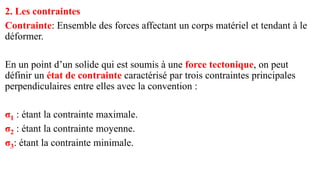 2. Les contraintes
Contrainte: Ensemble des forces affectant un corps matériel et tendant à le
déformer.
En un point d’un solide qui est soumis à une force tectonique, on peut
définir un état de contrainte caractérisé par trois contraintes principales
perpendiculaires entre elles avec la convention :
σ1 : étant la contrainte maximale.
σ2 : étant la contrainte moyenne.
σ3: étant la contrainte minimale.
 