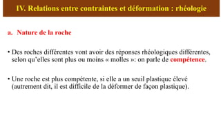 IV. Relations entre contraintes et déformation : rhéologie
a. Nature de la roche
• Des roches différentes vont avoir des réponses rhéologiques différentes,
selon qu’elles sont plus ou moins « molles »: on parle de compétence.
• Une roche est plus compétente, si elle a un seuil plastique élevé
(autrement dit, il est difficile de la déformer de façon plastique).
 