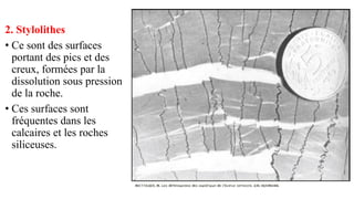 2. Stylolithes
• Ce sont des surfaces
portant des pics et des
creux, formées par la
dissolution sous pression
de la roche.
• Ces surfaces sont
fréquentes dans les
calcaires et les roches
siliceuses.
 
