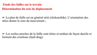 Etude des failles sur le terrain
Détermination du sens de déplacement
➢ Le plan de faille est en général strié (slickenslide). L’orientation des
stries donne le sens du mouvement ;
➢ Les roches proches de la faille sont tirées et tordues de façon ductile et
forment des crochons (fault drag).
 