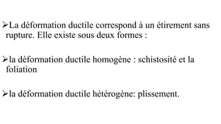➢La déformation ductile correspond à un étirement sans
rupture. Elle existe sous deux formes :
➢la déformation ductile homogène : schistosité et la
foliation
➢la déformation ductile hétérogène: plissement.
 