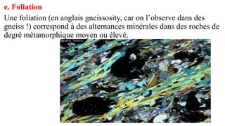 e. Foliation
Une foliation (en anglais gneissosity, car on l’observe dans des
gneiss !) correspond à des alternances minérales dans des roches de
degré métamorphique moyen ou élevé.
 