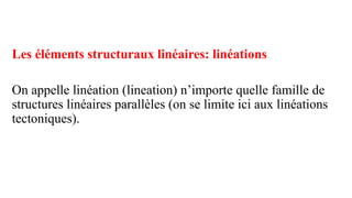 Les éléments structuraux linéaires: linéations
On appelle linéation (lineation) n’importe quelle famille de
structures linéaires parallèles (on se limite ici aux linéations
tectoniques).
 