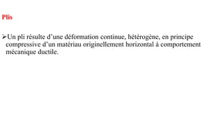 Plis
➢Un pli résulte d’une déformation continue, hétérogène, en principe
compressive d’un matériau originellement horizontal à comportement
mécanique ductile.
 
