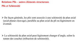 Relations Plis – autres éléments structuraux
Plis et Schistosité
➢ De façon générale, les plis sont associés à une schistosité de plan axial
(axial planar cleavage), parallèle au plan axial du pli ou légèrement en
éventail.
➢ La schistosité de plan axial peut légèrement changer d’angle, selon la
nature des couches (réfraction de schistosité).
 