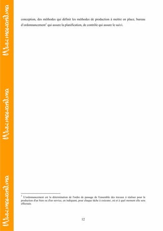 12
conception, des méthodes qui définit les méthodes de production à mettre en place, bureau
d’ordonnancement1
qui assure la planification, de contrôle qui assure le suivi.
1
L'ordonnancement est la détermination de l'ordre de passage de l'ensemble des travaux à réaliser pour la
production d'un bien ou d'un service, en indiquant, pour chaque tâche à exécuter, où et à quel moment elle sera
effectuée.
 