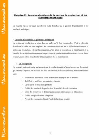 13
Chapitre II- Le cadre d’analyse de la gestion de production et les
standards techniques
Ce chapitre repose sur deux aspects : le cadre d’analyse de la gestion de production et les
standards techniques
I- Le cadre d’analyse de la gestion de production
La gestion de production se situe dans un cadre qu’il faut comprendre. D’où la nécessité
d’analyser ce cadre sur tous les plans. Ses contours sont cernés par la définition suivante de la
gestion de production. « Gérer la production, c’est gérer la conception, la planification et le
contrôle des activités qui composent les processus de production des biens et services ». Dans
ce cours, nous allons nous limiter à la conception et à la planification.
1- La conception :
En général, toute entreprise qui consiste en la production doit d’abord concevoir le produit
qui va faire l’objet de son activité. Au fait, les activités de la conception se présentent comme
suit :
• Traduire les besoins du client en fonctions à remplir par le produit
• Redéfinir et améliorer les produits existants
• Développer de nouveaux produits
• Etablir des standards de production, de qualité, de coût de revient
• Créer des prototypes et définir les ressources nécessaires à la fabrication
• Etablir les spécifications complètes
• Prévoir les contraintes liées à l’arrêt de la vie du produit
 