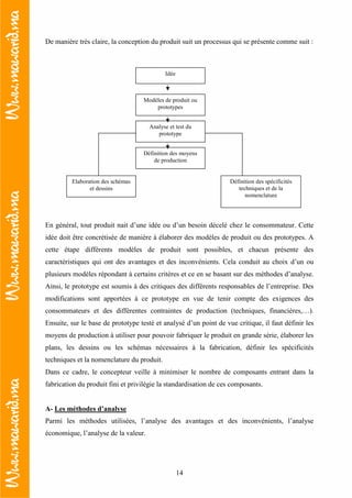 14
De manière très claire, la conception du produit suit un processus qui se présente comme suit :
En général, tout produit nait d’une idée ou d’un besoin décelé chez le consommateur. Cette
idée doit être concrétisée de manière à élaborer des modèles de produit ou des prototypes. A
cette étape différents modèles de produit sont possibles, et chacun présente des
caractéristiques qui ont des avantages et des inconvénients. Cela conduit au choix d’un ou
plusieurs modèles répondant à certains critères et ce en se basant sur des méthodes d’analyse.
Ainsi, le prototype est soumis à des critiques des différents responsables de l’entreprise. Des
modifications sont apportées à ce prototype en vue de tenir compte des exigences des
consommateurs et des différentes contraintes de production (techniques, financières,…).
Ensuite, sur le base de prototype testé et analysé d’un point de vue critique, il faut définir les
moyens de production à utiliser pour pouvoir fabriquer le produit en grande série, élaborer les
plans, les dessins ou les schémas nécessaires à la fabrication, définir les spécificités
techniques et la nomenclature du produit.
Dans ce cadre, le concepteur veille à minimiser le nombre de composants entrant dans la
fabrication du produit fini et privilégie la standardisation de ces composants.
A- Les méthodes d’analyse
Parmi les méthodes utilisées, l’analyse des avantages et des inconvénients, l’analyse
économique, l’analyse de la valeur.
Idée
Modèles de produit ou
prototypes
Analyse et test du
prototype
Définition des moyens
de production
Elaboration des schémas
et dessins
Définition des spécificités
techniques et de la
nomenclature
 