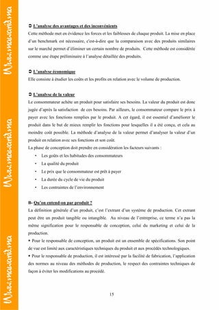 15
L’analyse des avantages et des inconvénients
Cette méthode met en évidence les forces et les faiblesses de chaque produit. La mise en place
d’un benchmark est nécessaire, c'est-à-dire que la comparaison avec des produits similaires
sur le marché permet d’éliminer un certain nombre de produits. Cette méthode est considérée
comme une étape préliminaire à l’analyse détaillée des produits.
L’analyse économique
Elle consiste à étudier les coûts et les profits en relation avec le volume de production.
L’analyse de la valeur
Le consommateur achète un produit pour satisfaire ses besoins. La valeur du produit est donc
jugée d’après la satisfaction de ces besoins. Par ailleurs, le consommateur compare le prix à
payer avec les fonctions remplies par le produit. A cet égard, il est essentiel d’améliorer le
produit dans le but de mieux remplir les fonctions pour lesquelles il a été conçu, et cela au
moindre coût possible. La méthode d’analyse de la valeur permet d’analyser la valeur d’un
produit en relation avec ses fonctions et son coût.
La phase de conception doit prendre en considération les facteurs suivants :
• Les goûts et les habitudes des consommateurs
• La qualité du produit
• Le prix que le consommateur est prêt à payer
• La durée du cycle de vie du produit
• Les contraintes de l’environnement
B- Qu’on entend-on par produit ?
La définition générale d’un produit, c’est l’extrant d’un système de production. Cet extrant
peut être un produit tangible ou intangible. Au niveau de l’entreprise, ce terme n’a pas la
même signification pour le responsable de conception, celui du marketing et celui de la
production.
Pour le responsable de conception, un produit est un ensemble de spécifications. Son point
de vue est limité aux caractéristiques techniques du produit et aux procédés technologiques.
Pour le responsable de production, il est intéressé par la facilité de fabrication, l’application
des normes au niveau des méthodes de production, le respect des contraintes techniques de
façon à éviter les modifications au procédé.
 