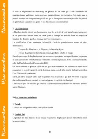 16
Pour le responsable du marketing, un produit est un bien qui a non seulement des
caractéristiques techniques mais aussi des caractéristiques psychologies, c'est-à-dire que le
produit possède une image et des spécificités qui le distinguent des autres produits. Le produit
en général doit s’adapter aux goûts et aux besoins des consommateurs
2- La planification
« Planifier signifie choisir un cheminement pour les activités à venir dans les prochains mois
et les prochaines années, faire un choix quant à l’usage des moyens dont on dispose en
fonction des données que l’on possède sur l’environnement ».
La planification d’une production industrielle s’articule principalement autour de deux
dimensions :
• Temporelle : l’horizon et la fréquence de la remise à jour
• Niveau d’agrégation : familles de produit, produits, articles et pièces
Dans le processus de la planification, on commence par porter un regard lointain en prenant
en considération les opportunités de vente et les volumes à produire. Cette vision correspond à
celle du Plan Industriel et Commercial (PIC).
On affine ensuite ce plan en détaillant de quoi sont composés les volumes de vente et de
production et en restreignant la porté du regard à une période plus courte. Cela correspond au
Plan Directeur de production
Enfin, on arrive au court terme où l’on connait avec précision ce qui doit être livré, ce qui est
disponible actuellement en stock et en conséquence ce qui doit être fabriqué.
Le niveau le plus fin est celui qui consiste à déterminer dans quel ordre les différents produits
seront fabriqués.
II- Les standards techniques
1- Article
L’article est tout produit acheté, fabriqué ou vendu.
2- Produit fini
Le produit fini peut être une pièce unique ou composé de plusieurs pièces élémentaires selon
la nomenclature
 