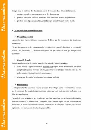 20
Il s'agit donc de maîtriser des flux de matières et de produits, dans et hors de l'entreprise
• matières premières et composants reçus des fournisseurs;
• produits semi-finis, en-cours, transférés entre ou au sein d'unités de production ;
• produits finis et pièces détachées, expédiés vers les distributeurs ou les clients.
3- Les objectifs de l’approvisionnement
Objectif de quantité
L'entreprise doit s’approvisionner en quantités de biens qui lui permettront de fonctionner
sans rupture.
Elle ne doit pas acheter les biens dont elle a besoin ni en quantité abondante ni en quantité
réduite. Cela est coûteux : "Un bien acheté qui ne sert pas, coûte, un bien qui manque coûte
également"
Objectifs de coûts
Il s'agit pour l'entreprise de réduire les coûts d’achat et les coûts de stockage
• d'une part de s'approvisionner au moindre coût auprès de ses fournisseurs, en tenant
compte de la qualité des biens achetés, des services qu’elle peut attendre, ainsi que des
coûts annexes (frais de transport, assurances ...)
• d'autre part de réduire au minimum les coûts de stockage
Objectif délai
L’entreprise cherche toujours à réduire les coûts de stockage. Donc, l’idéal étant de n’avoir
que le minimum des stocks (stocks minima), proche de zéro, mais qui sont suffisants pour
faire face aux besoins.
En général, pour répondre à ses besoins en matières premières, en produits semi-finis (les
biens nécessaires à la fabrication), l’entreprise doit s'assurer auprès de ses fournisseurs de
délais brefs et fiables de livraison des biens commandés, en cherchant à obtenir les délais de
règlement à ces fournisseurs les plus longs possibles.
 