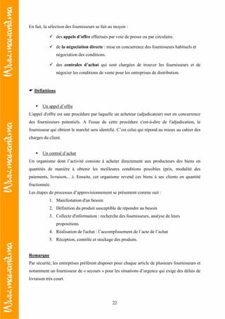 22
En fait, la sélection des fournisseurs se fait au moyen :
des appels d’offre effectués par voie de presse ou par circulaire.
de la négociation directe : mise en concurrence des fournisseurs habituels et
négociation des conditions.
des centrales d’achat qui sont chargées de trouver les fournisseurs et de
négocier les conditions de vente pour les entreprises de distribution.
Définitions
Un appel d’offre
L'appel d'offre est une procédure par laquelle un acheteur (adjudicateur) met en concurrence
des fournisseurs potentiels. A l'issue de cette procédure c'est-à-dire de l'adjudication, le
fournisseur qui obtient le marché sera identifié. C’est celui qui répond au mieux au cahier des
charges du client.
Un central d’achat
Un organisme dont l’activité consiste à acheter directement aux producteurs des biens en
quantités de manière à obtenir les meilleures conditions possibles (prix, modalité des
paiements, livraison,…). Ensuite, cet organisme revend ces biens à ses clients en quantité
fractionnée.
Les étapes de processus d’approvisionnement se présentent comme suit :
1. Manifestation d'un besoin
2. Définition du produit susceptible de répondre au besoin
3. Collecte d'information : recherche des fournisseurs, analyse de leurs
propositions
4. Réalisation de l'achat : l’accomplissement de l’acte de l’achat
5. Réception, contrôle et stockage des produits.
Remarque
Par sécurité, les entreprises préfèrent disposer pour chaque article de plusieurs fournisseurs et
notamment un fournisseur de « secours » pour les situations d’urgence qui exige des délais de
livraison très court.
 