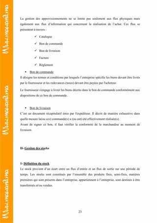 23
La gestion des approvisionnements ne se limite pas seulement aux flux physiques mais
également aux flux d’information qui concernent la réalisation de l’achat. Ces flux se
présentent à travers :
Catalogue
Bon de commande
Bon de livraison
Facture
Règlement
Bon de commande
Il désigne les termes et conditions par lesquels l’entreprise spécifie les biens devant être livrés
par le fournisseur et les redevances (taxes) devant être payées par l'acheteur.
Le fournisseur s'engage à livrer les biens décrits dans le bon de commande conformément aux
dispositions de ce bon de commande.
Bon de livraison
C’est un document récapitulatif émis par l'expéditeur. Il décrit de manière exhaustive dans
quelle mesure la(ou ces) commande(s) a (ou ont) été effectivement réalisée(s).
Avant de signer ce bon, il faut vérifier la conformité de la marchandise au moment de
livraison.
II- Gestion des stocks
1- Définition du stock
Le stock provient d’un écart entre un flux d’entrée et un flux de sortie sur une période de
temps. Les stocks sont constitués par l’ensemble des produits finis, semi-finis, matières
premières qui sont présents dans l’entreprise, appartiennent à l’entreprise, sont destinés à être
transformés et/ou vendus.
 