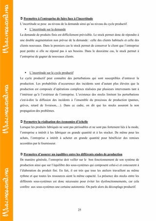 25
Permettre à l’entreprise de faire face à l’incertitude
L’incertitude se pose au niveau de la demande ainsi qu’au niveau du cycle productif.
L’incertitude sur la demande
La demande de produits finis est difficilement prévisible. Le stock permet donc de répondre à
une double augmentation non prévue de la demande : celle des clients habituels et celle des
clients nouveaux. Dans le premiers cas le stock permet de conserver le client que l’entreprise
peut perdre si elle ne répond pas à ses besoins. Dans le deuxième cas, le stock permet à
l’entreprise de gagner de nouveaux clients.
L’incertitude sur le cycle productif
Le cycle productif peut connaître des perturbations qui sont susceptibles d’entraver la
production. Les probabilités d’occurrence des incidents sont d’autant plus élevées que la
production est composée d’opérations complexes réalisées par plusieurs intervenants tant à
l’intérieur qu’à l’extérieur de l’entreprise. L’existence des stocks limitent les perturbations
c'est-à-dire la diffusion des incidents à l’ensemble du processus de production (pannes,
grèves, retard de livraison,…). Dans ce cadre, on dit que les stocks assurent la non
propagation des problèmes.
Permettre la réalisation des économies d’échelle
Lorsque les produits fabriqués ne sont pas périssables et ne sont pas fortement liés à la mode,
l’entreprise a intérêt à les fabriquer en grande quantité et à les stocker. De même pour les
achats, l’entreprise a intérêt à acheter en grande quantité pour bénéficier des remises
accordées par le fournisseur.
Permettre d’assurer un équilibre entre les différents stades de production
De manière générale, l’entreprise doit veiller sur le bon fonctionnement de son système de
production ainsi que sur l’équilibre des sous-systèmes qui composent celui-ci et concourent à
l’élaboration du produit fini. En fait, il est très que tous les ateliers travaillent au même
rythme et que toutes les ressources aient la même capacité. La présence des stocks entre les
différents sous-systèmes est donc nécessaire pour éviter les dysfonctionnements, car cela
confère aux sous-systèmes une certaine autonomie. On parle alors du découplage productif.
 