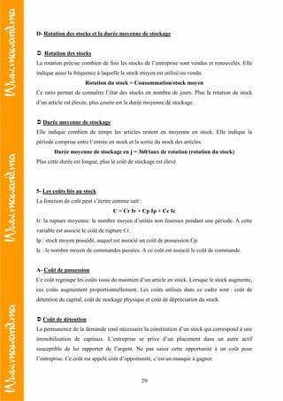 29
D- Rotation des stocks et la durée moyenne de stockage
Rotation des stocks
La rotation précise combien de fois les stocks de l’entreprise sont vendus et renouvelés. Elle
indique aussi la fréquence à laquelle le stock moyen est utilisé ou vendu.
Rotation du stock = Consommation/stock moyen
Ce ratio permet de connaître l’état des stocks en nombre de jours. Plus la rotation de stock
d’un article est élevée, plus courte est la durée moyenne de stockage.
Durée moyenne de stockage
Elle indique combien de temps les articles restent en moyenne en stock. Elle indique la
période comprise entre l’entrée en stock et la sortie du stock des articles.
Durée moyenne de stockage en j = 360/taux de rotation (rotation du stock)
Plus cette durée est longue, plus le coût de stockage est élevé.
5- Les coûts liés au stock
La fonction de coût peut s’écrire comme suit :
C = Cr Ir + Cp Ip + Cc Ic
Ir: la rupture moyenne: le nombre moyen d’unités non fournies pendant une période. A cette
variable est associé le coût de rupture Cr.
Ip : stock moyen possédé, auquel est associé un coût de possession Cp.
Ic : le nombre moyen de commandes passées. A ce coût est associé le coût de commande.
A- Coût de possession
Ce coût regroupe les coûts issus du maintien d’un article en stock. Lorsque le stock augmente,
ces coûts augmentent proportionnellement. Les coûts utilisés dans ce cadre sont : coût de
détention du capital, coût de stockage physique et coût de dépréciation du stock.
Coût de détention
La permanence de la demande rend nécessaire la constitution d’un stock qui correspond à une
immobilisation de capitaux. L’entreprise se prive d’un placement dans un autre actif
susceptible de lui rapporter de l’argent. Ne pas saisir cette opportunité à un coût pour
l’entreprise. Ce coût est appelé coût d’opportunité, c’est un manque à gagner.
 