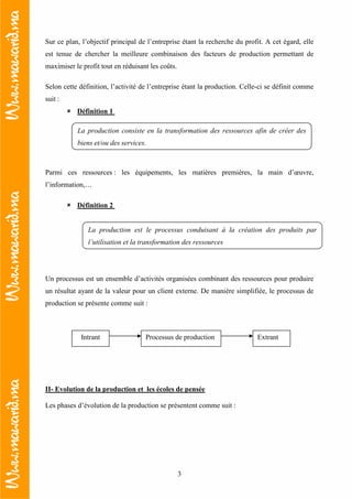 3
Sur ce plan, l’objectif principal de l’entreprise étant la recherche du profit. A cet égard, elle
est tenue de chercher la meilleure combinaison des facteurs de production permettant de
maximiser le profit tout en réduisant les coûts.
Selon cette définition, l’activité de l’entreprise étant la production. Celle-ci se définit comme
suit :
Définition 1
Parmi ces ressources : les équipements, les matières premières, la main d’œuvre,
l’information,…
Définition 2
Un processus est un ensemble d’activités organisées combinant des ressources pour produire
un résultat ayant de la valeur pour un client externe. De manière simplifiée, le processus de
production se présente comme suit :
II- Evolution de la production et les écoles de pensée
Les phases d’évolution de la production se présentent comme suit :
La production consiste en la transformation des ressources afin de créer des
biens et/ou des services.
La production est le processus conduisant à la création des produits par
l’utilisation et la transformation des ressources
Processus de productionIntrant Extrant
 