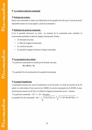 34
B- Le système à point de commande
Principe du système
Passer une commande ou lancer une fabrication d’une quantité fixe dès que le niveau du stock
disponible atteint un niveau appelé « point de commande ».
Définition du point de commande
C’est la quantité nécessaire en stock au moment de la commande pour satisfaire la
consommation pendant le délai de réapprovisionnement. Soient :
• D: demande moyenne
• L: délai de réapprovisionnement
• Ss: stock de sécurité
• Q: quantité à réapprovisionner à chaque commande
Les paramètres du système :
* Le point de commande est calculé par la formule suivante :
Pc= (D*L) + Ss
* La quantité fixe de commande est la quantité économique
Exemple d’application
La demande moyenne des souris d’ordinateurs est de 20 unités. Le stock de sécurité est de 20
unités. Le coût unitaire d’une souri est de 100DH, le coût de commande est de 40 DH, le taux
de possession annuel est de 20% et le délai de réapprovisionnement est de 1 semaine.
* Le point de commande = 20 * 1 + 20 = 40 unités
La quantité fixe de commande = Qe = 2 D Cl/Tp. Cu = 2 * 20* 40/100*20% = 9
 