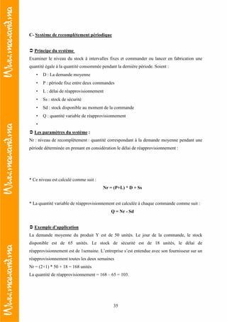 35
C- Système de recomplétement périodique
Principe du système
Examiner le niveau du stock à intervalles fixes et commander ou lancer en fabrication une
quantité égale à la quantité consommée pendant la dernière période. Soient :
• D : La demande moyenne
• P : période fixe entre deux commandes
• L : délai de réapprovisionnement
• Ss : stock de sécurité
• Sd : stock disponible au moment de la commande
• Q : quantité variable de réapprovisionnement
•
Les paramètres du système :
Nr : niveau de recomplétement : quantité correspondant à la demande moyenne pendant une
période déterminée en prenant en considération le délai de réapprovisionnement :
* Ce niveau est calculé comme suit :
Nr = (P+L) * D + Ss
* La quantité variable de réapprovisionnement est calculée à chaque commande comme suit :
Q = Nr - Sd
Exemple d’application
La demande moyenne du produit Y est de 50 unités. Le jour de la commande, le stock
disponible est de 65 unités. Le stock de sécurité est de 18 unités, le délai de
réapprovisionnement est de 1semaine. L’entreprise s’est entendue avec son fournisseur sur un
réapprovisionnement toutes les deux semaines
Nr = (2+1) * 50 + 18 = 168 unités
La quantité de réapprovisionnement = 168 – 65 = 103.
 