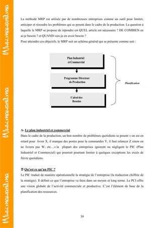 39
La méthode MRP est utilisée par de nombreuses entreprises comme un outil pour limiter,
anticiper et résoudre les problèmes qui se posent dans le cadre de la production. La question à
laquelle le MRP se propose de répondre est QUEL article est nécessaire ? DE COMBIEN en
ai-je besoin ? et QUAND vais-je en avoir besoin ?
Pour atteindre ces objectifs, le MRP suit un schéma général qui se présente comme suit :
Plan Industriel
etCommercial
Calculdes
Besoins
A- Le plan industriel et commercial
Dans le cadre de la production, un bon nombre de problèmes quotidiens se posent « on est en
retard pour livrer X, il manque des postes pour la commandes Y, il faut relancer Z sinon on
ne livrera pas W, etc…» la plupart des entreprises ignorent ou négligent le PIC (Plan
Industriel et Commercial) qui pourrait pourtant limiter à quelques exceptions les excès de
fièvre quotidiens.
Qu’est ce qu’un PIC ?
Le PIC traduit de manière opérationnelle la stratégie de l’entreprise (la traduction chiffrée de
la stratégie). Il définit ce que l’entreprise va faire dans un moyen et long terme. Le PCI offre
une vision globale de l’activité commerciale et productive. C’est l’élément de base de la
planification des ressources.
Programme Directeur
de Production Planification
 