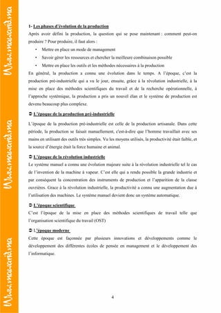 4
1- Les phases d’évolution de la production
Après avoir défini la production, la question qui se pose maintenant : comment peut-on
produire ? Pour produire, il faut alors :
• Mettre en place un mode de management
• Savoir gérer les ressources et chercher la meilleure combinaison possible
• Mettre en place les outils et les méthodes nécessaires à la production
En général, la production a connu une évolution dans le temps. A l’époque, c’est la
production pré-industrielle qui a vu le jour, ensuite, grâce à la révolution industrielle, à la
mise en place des méthodes scientifiques du travail et de la recherche opérationnelle, à
l’approche systémique, la production a pris un nouvel élan et le système de production est
devenu beaucoup plus complexe.
L’époque de la production pré-industrielle
L’époque de la production pré-industrielle est celle de la production artisanale. Dans cette
période, la production se faisait manuellement, c'est-à-dire que l’homme travaillait avec ses
mains en utilisant des outils très simples. Vu les moyens utilisés, la productivité était faible, et
la source d’énergie était la force humaine et animal.
L’époque de la révolution industrielle
Le système manuel a connu une évolution majeure suite à la révolution industrielle tel le cas
de l’invention de la machine à vapeur. C’est elle qui a rendu possible la grande industrie et
par conséquent la concentration des instruments de production et l’apparition de la classe
ouvrières. Grace à la révolution industrielle, la productivité a connu une augmentation due à
l’utilisation des machines. Le système manuel devient donc un système automatique.
L’époque scientifique
C’est l’époque de la mise en place des méthodes scientifiques de travail telle que
l’organisation scientifique du travail (OST)
L’époque moderne
Cette époque est façonnée par plusieurs innovations et développements comme le
développement des différentes écoles de pensée en management et le développement des
l’informatique.
 