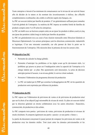 40
Toute entreprise a besoin d’un minimum de connaissances sur le niveau de son activité future
afin de décider de la nature et du montant des investissements à réaliser, des effectifs
complémentaires à embaucher, des crédits à solliciter auprès des banques, etc.
Le PIC est souvent réalisé par famille de produits. C’est généralement suffisant pour connaître
l’activité globale de l’entreprise. La maîtrise du PIC impose un nombre limité de familles de
produits compris entre 5 et 20 selon les entreprises.
Le PIC est établi avec un horizon compris entre un an (pour les produits à délais court) et cinq
ans (pour des produits à délai long) et réalisé par familles de produits
Le PIC est généralement revu au cours d’une réunion mensuelle entre Direction Générale et
Directeurs Opérationnels. Les acteurs principaux sont les directions commerciale, industrielle
et logistique. C’est une rencontre essentielle, car elle permet de faire le point sur le
fonctionnement de l’entreprise. Elle nécessite donc la présence de tous les acteurs cités.
Objectifs d’un PIC
• Permettre de calculer la charge globale.
• Permettre d’anticiper les problèmes et les régler avant qu’ils deviennent réels. Le
problème qui pourra se poser est l’inadéquation entre la capacité de l’entreprise et la
charge induite par ce plan. Des ajustements sont nécessaires. La prise de décision
anticipée permet d’assurer, à un niveau global, le service client souhaité.
• Permettre l’élaboration du programme directeur de production
• Le PIC est traduit par le PDP qui constitue la désagrégation du PIC où les quantités de
production sont exprimées par référence de produits.
Elaboration du PIC
Le PIC repose sur l’élaboration de prévisions de ventes et de prévisions de production ainsi
que sur le choix d’un objectif jugé raisonnable de niveau de stock. Ce plan est souvent réalisé
par la direction générale en étroite collaboration avec les autres directions : financières,
commerciale, de production et des achats.
Le PIC comporte trois parties : prévisions de ventes, prévisions de production et niveaux de
stocks résultants. Il comporte également une partie « passée » et une partie « future ».
La partie du document concernant le passé permet de comparer les prévisions de ventes et de
production avec les données réelles. Tout écart entre les données prévisionnelles et les
 