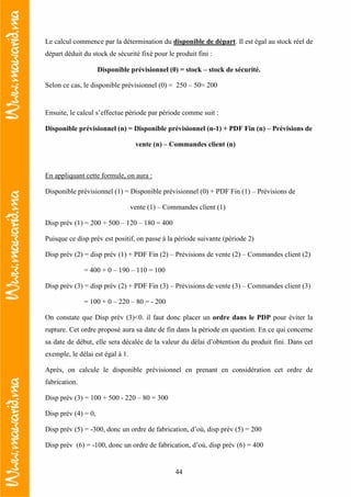 44
Le calcul commence par la détermination du disponible de départ. Il est égal au stock réel de
départ déduit du stock de sécurité fixé pour le produit fini :
Disponible prévisionnel (0) = stock – stock de sécurité.
Selon ce cas, le disponible prévisionnel (0) = 250 – 50= 200
Ensuite, le calcul s’effectue période par période comme suit :
Disponible prévisionnel (n) = Disponible prévisionnel (n-1) + PDF Fin (n) – Prévisions de
vente (n) – Commandes client (n)
En appliquant cette formule, on aura :
Disponible prévisionnel (1) = Disponible prévisionnel (0) + PDF Fin (1) – Prévisions de
vente (1) – Commandes client (1)
Disp prév (1) = 200 + 500 – 120 – 180 = 400
Puisque ce disp prév est positif, on passe à la période suivante (période 2)
Disp prév (2) = disp prév (1) + PDF Fin (2) – Prévisions de vente (2) – Commandes client (2)
= 400 + 0 – 190 – 110 = 100
Disp prév (3) = disp prév (2) + PDF Fin (3) – Prévisions de vente (3) – Commandes client (3)
= 100 + 0 – 220 – 80 = - 200
On constate que Disp prév (3)<0. il faut donc placer un ordre dans le PDP pour éviter la
rupture. Cet ordre proposé aura sa date de fin dans la période en question. En ce qui concerne
sa date de début, elle sera décalée de la valeur du délai d’obtention du produit fini. Dans cet
exemple, le délai est égal à 1.
Après, on calcule le disponible prévisionnel en prenant en considération cet ordre de
fabrication.
Disp prév (3) = 100 + 500 - 220 – 80 = 300
Disp prév (4) = 0,
Disp prév (5) = -300, donc un ordre de fabrication, d’où, disp prév (5) = 200
Disp prév (6) = -100, donc un ordre de fabrication, d’où, disp prév (6) = 400
 