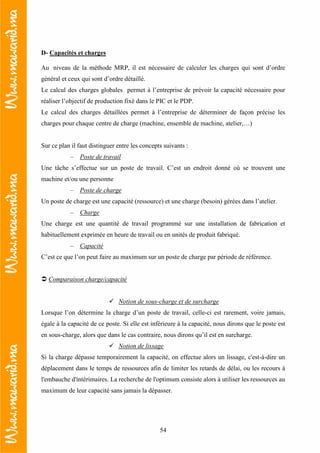 54
D- Capacités et charges
Au niveau de la méthode MRP, il est nécessaire de calculer les charges qui sont d’ordre
général et ceux qui sont d’ordre détaillé.
Le calcul des charges globales permet à l’entreprise de prévoir la capacité nécessaire pour
réaliser l’objectif de production fixé dans le PIC et le PDP.
Le calcul des charges détaillées permet à l’entreprise de déterminer de façon précise les
charges pour chaque centre de charge (machine, ensemble de machine, atelier,…)
Sur ce plan il faut distinguer entre les concepts suivants :
– Poste de travail
Une tâche s’effectue sur un poste de travail. C’est un endroit donné où se trouvent une
machine et/ou une personne
– Poste de charge
Un poste de charge est une capacité (ressource) et une charge (besoin) gérées dans l’atelier.
– Charge
Une charge est une quantité de travail programmé sur une installation de fabrication et
habituellement exprimée en heure de travail ou en unités de produit fabriqué.
– Capacité
C’est ce que l’on peut faire au maximum sur un poste de charge par période de référence.
Comparaison charge/capacité
Notion de sous-charge et de surcharge
Lorsque l’on détermine la charge d’un poste de travail, celle-ci est rarement, voire jamais,
égale à la capacité de ce poste. Si elle est inférieure à la capacité, nous dirons que le poste est
en sous-charge, alors que dans le cas contraire, nous dirons qu’il est en surcharge.
Notion de lissage
Si la charge dépasse temporairement la capacité, on effectue alors un lissage, c'est-à-dire un
déplacement dans le temps de ressources afin de limiter les retards de délai, ou les recours à
l'embauche d'intérimaires. La recherche de l'optimum consiste alors à utiliser les ressources au
maximum de leur capacité sans jamais la dépasser.
 