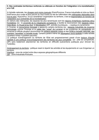II. Des contrastes territoriaux renforcés ou atténués en fonction de l’intégration à la mondialisation
et à l’UE

A l’échelle nationale, les clivages sont moins marqués (Paris/Province, France industrielle et riche au Nord-
Est/France plus rurale et plus pauvre au Sud Ouest) du fait de l’affirmation des métropoles régionales dans
tout le pays. Aujourd’hui, ce qui caractérise l’organisation du territoire, c’est sa fragmentation en fonction de
l’adaptation aux contraintes de la mondialisation.
En dehors des métropoles, les espaces les plus dynamiques sont les régions d’interfaces maritimes et/ou
frontalières (ex : la proximité de la mégalopole européenne a facilité la reconversion des espaces indus-
triels lillois). A l’Ouest et au Sud, la littoralisation (ZIP, activités touristiques,…) explique le dynamisme.
A l’inverse, la concurrence mondiale a appauvris certains territoires (ex : espaces industriels de moyenne
technologie comme Florange et la vallée des "-ange" de Lorraine) et les problèmes de connectivité ont
accentué la difficile situation économique de certains espaces ruraux et des DOM à l’échelle nationale, des
quartiers "sensibles" à l’échelle locale. Certains parlent même de ségrégation socio-spatiale à cette échelle
(quartiers riches ≠ quartiers pauvres).
La politique d’aménagement du territoire de l’Etat est progressivement passé d’une logique d’équité
spatiale à une politique d’accompagnement des territoires les plus compétitifs (ex : pôle de compétitivité,
ZIP) sans totalement abandonner les territoires en difficulté (subventions publiques pour rénover les
Tarterêts).

Aménagement du territoire : politique visant à répartir les activités et les équipements en vue d’organiser un
territoire.
Interface : zone de contact entre deux espaces géographiques différents
ZIP : Zone Industrialo-Portuaire.
 