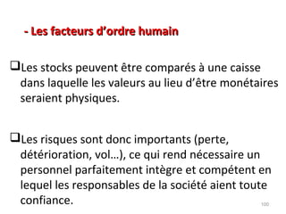 - Les facteurs d’ordre humain- Les facteurs d’ordre humain
Les stocks peuvent être comparés à une caisse
dans laquelle les valeurs au lieu d’être monétaires
seraient physiques.
Les risques sont donc importants (perte,
détérioration, vol…), ce qui rend nécessaire un
personnel parfaitement intègre et compétent en
lequel les responsables de la société aient toute
confiance. 100
 
