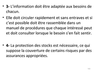 • 3-3- L’information doit être adaptée aux besoins de
chacun.
• Elle doit circuler rapidement et sans entraves et si
c’est possible doit être rassemblée dans un
manuel de procédures que chaque intéressé peut
et doit consulter lorsque le besoin s’en fait sentir.
• 4-4- La protection des stocks est nécessaire, ce qui
suppose la couverture de certains risques par des
assurances appropriées.
103
 