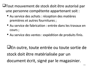 Tout mouvement de stock doit être autorisé par
une personne compétente appartenant soit :
 Au service des achats : réception des matières
premières et autres fournitures ;
 Au service de fabrication : entrée dans les travaux en
cours ;
 Au service des ventes : expédition de produits finis.
En outre, toute entrée ou toute sortie de
stock doit être matérialisée par un
document écrit, signé par le magasinier.
105
 