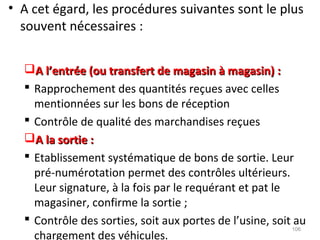 • A cet égard, les procédures suivantes sont le plus
souvent nécessaires :
A l’entrée (ou transfert de magasin à magasin) :A l’entrée (ou transfert de magasin à magasin) :
 Rapprochement des quantités reçues avec celles
mentionnées sur les bons de réception
 Contrôle de qualité des marchandises reçues
A la sortie :A la sortie :
 Etablissement systématique de bons de sortie. Leur
pré-numérotation permet des contrôles ultérieurs.
Leur signature, à la fois par le requérant et pat le
magasiner, confirme la sortie ;
 Contrôle des sorties, soit aux portes de l’usine, soit au
chargement des véhicules.
106
 
