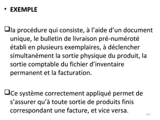 • EXEMPLEEXEMPLE
la procédure qui consiste, à l’aide d’un document
unique, le bulletin de livraison pré-numéroté
établi en plusieurs exemplaires, à déclencher
simultanément la sortie physique du produit, la
sortie comptable du fichier d’inventaire
permanent et la facturation.
Ce système correctement appliqué permet de
s’assurer qu’à toute sortie de produits finis
correspondant une facture, et vice versa. 107
 