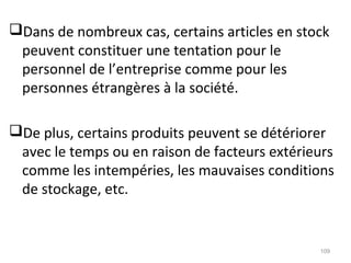 Dans de nombreux cas, certains articles en stock
peuvent constituer une tentation pour le
personnel de l’entreprise comme pour les
personnes étrangères à la société.
De plus, certains produits peuvent se détériorer
avec le temps ou en raison de facteurs extérieurs
comme les intempéries, les mauvaises conditions
de stockage, etc.
109
 