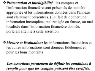 Présentation et intelligibilitéPrésentation et intelligibilité :: les comptes et
l'information financière sont présentés de manière
appropriée et les informations données dans l'annexe
sont clairement présentées. (Le fait de donner une
information incomplète, mal rédigée ou fausse, ou mal
localisée dans l'information financière donnée,
porterait atteinte à cette assertion.
Mesure et Evaluation:Mesure et Evaluation: les informations financières et
les autres informations sont données fidèlement et
pour les bons montants
Les assertions permettent de définir les conditions àLes assertions permettent de définir les conditions à
remplir pour que les comptes puissent être certifiésremplir pour que les comptes puissent être certifiés.
 