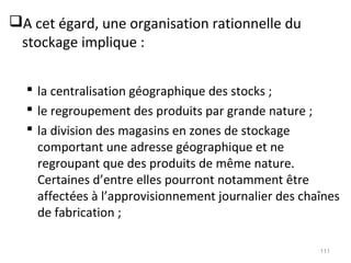 A cet égard, une organisation rationnelle du
stockage implique :
 la centralisation géographique des stocks ;
 le regroupement des produits par grande nature ;
 la division des magasins en zones de stockage
comportant une adresse géographique et ne
regroupant que des produits de même nature.
Certaines d’entre elles pourront notamment être
affectées à l’approvisionnement journalier des chaînes
de fabrication ;
111
 