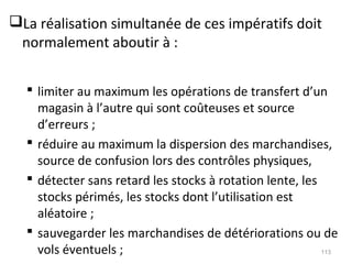 La réalisation simultanée de ces impératifs doit
normalement aboutir à :
 limiter au maximum les opérations de transfert d’un
magasin à l’autre qui sont coûteuses et source
d’erreurs ;
 réduire au maximum la dispersion des marchandises,
source de confusion lors des contrôles physiques,
 détecter sans retard les stocks à rotation lente, les
stocks périmés, les stocks dont l’utilisation est
aléatoire ;
 sauvegarder les marchandises de détériorations ou de
vols éventuels ; 113
 
