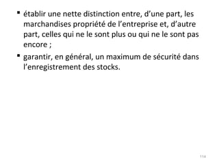  établir une nette distinction entre, d’une part, les
marchandises propriété de l’entreprise et, d’autre
part, celles qui ne le sont plus ou qui ne le sont pas
encore ;
 garantir, en général, un maximum de sécurité dans
l’enregistrement des stocks.
114
 