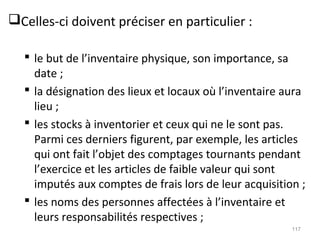 Celles-ci doivent préciser en particulier :
 le but de l’inventaire physique, son importance, sa
date ;
 la désignation des lieux et locaux où l’inventaire aura
lieu ;
 les stocks à inventorier et ceux qui ne le sont pas.
Parmi ces derniers figurent, par exemple, les articles
qui ont fait l’objet des comptages tournants pendant
l’exercice et les articles de faible valeur qui sont
imputés aux comptes de frais lors de leur acquisition ;
 les noms des personnes affectées à l’inventaire et
leurs responsabilités respectives ;
117
 