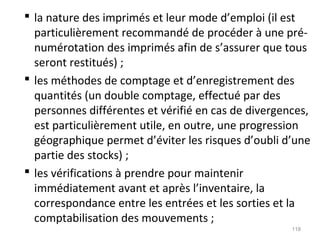  la nature des imprimés et leur mode d’emploi (il est
particulièrement recommandé de procéder à une pré-
numérotation des imprimés afin de s’assurer que tous
seront restitués) ;
 les méthodes de comptage et d’enregistrement des
quantités (un double comptage, effectué par des
personnes différentes et vérifié en cas de divergences,
est particulièrement utile, en outre, une progression
géographique permet d’éviter les risques d’oubli d’une
partie des stocks) ;
 les vérifications à prendre pour maintenir
immédiatement avant et après l’inventaire, la
correspondance entre les entrées et les sorties et la
comptabilisation des mouvements ;
118
 