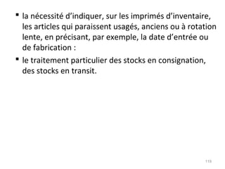  la nécessité d’indiquer, sur les imprimés d’inventaire,
les articles qui paraissent usagés, anciens ou à rotation
lente, en précisant, par exemple, la date d’entrée ou
de fabrication :
 le traitement particulier des stocks en consignation,
des stocks en transit.
119
 