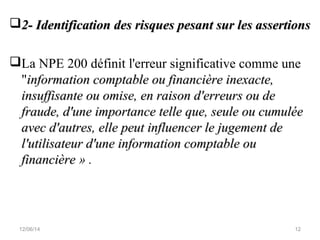 2- Identification des risques pesant sur les assertions2- Identification des risques pesant sur les assertions
La NPE 200 définit l'erreur significative comme une
"information comptable ou financière inexacte,information comptable ou financière inexacte,
insuffisante ou omise, en raison d'erreurs ou deinsuffisante ou omise, en raison d'erreurs ou de
fraude, d'une importance telle que, seule ou cumuléefraude, d'une importance telle que, seule ou cumulée
avec d'autres, elle peut influencer le jugement deavec d'autres, elle peut influencer le jugement de
l'utilisateur d'une information comptable oul'utilisateur d'une information comptable ou
financièrefinancière » .
12/06/14 12
 