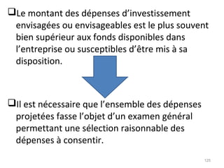 Le montant des dépenses d’investissement
envisagées ou envisageables est le plus souvent
bien supérieur aux fonds disponibles dans
l’entreprise ou susceptibles d’être mis à sa
disposition.
Il est nécessaire que l’ensemble des dépenses
projetées fasse l’objet d’un examen général
permettant une sélection raisonnable des
dépenses à consentir.
125
 