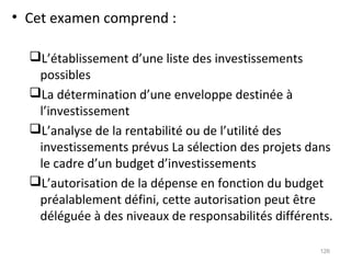 • Cet examen comprend :
L’établissement d’une liste des investissements
possibles
La détermination d’une enveloppe destinée à
l’investissement
L’analyse de la rentabilité ou de l’utilité des
investissements prévus La sélection des projets dans
le cadre d’un budget d’investissements
L’autorisation de la dépense en fonction du budget
préalablement défini, cette autorisation peut être
déléguée à des niveaux de responsabilités différents.
126
 