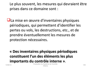 Le plus souvent, les mesures qui devraient être
prises dans ce domaine sont :
La mise en œuvre d’inventaires physiques
périodiques, qui permettent d’identifier les
pertes ou vols, les destructions, etc., et de
prendre éventuellement les mesures de
protection nécessaires.
« Des inventaires physiques périodiques« Des inventaires physiques périodiques
constituent l’un des éléments les plusconstituent l’un des éléments les plus
importants du contrôle interne »importants du contrôle interne ».
12/06/14 129
Evaluation du Système de Contrôle
Interne
 