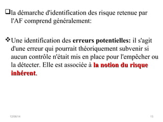 la démarche d'identification des risque retenue par
l'AF comprend généralement:
Une identification des erreurs potentielles: il s'agit
d'une erreur qui pourrait théoriquement subvenir si
aucun contrôle n'était mis en place pour l'empêcher ou
la détecter. Elle est associée à la notion du risquela notion du risque
inhérentinhérent..
12/06/14 13
 