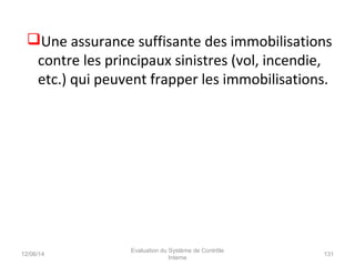 Une assurance suffisante des immobilisations
contre les principaux sinistres (vol, incendie,
etc.) qui peuvent frapper les immobilisations.
12/06/14 131
Evaluation du Système de Contrôle
Interne
 
