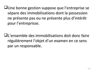 Une bonne gestion suppose que l’entreprise se
sépare des immobilisations dont la possession
ne présente pas ou ne présente plus d’intérêt
pour l’entreprisse.
L’ensemble des immobilisations doit donc faire
régulièrement l’objet d’un examen en ce sens
par un responsable.
134
 