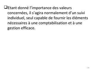 Etant donné l’importance des valeurs
concernées, il s’agira normalement d’un suivi
individuel, seul capable de fournir les éléments
nécessaires à une comptabilisation et à une
gestion efficace.
136
 